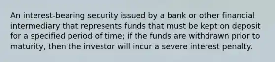 An interest-bearing security issued by a bank or other financial intermediary that represents funds that must be kept on deposit for a specified period of time; if the funds are withdrawn prior to maturity, then the investor will incur a severe interest penalty.