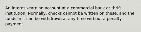 An interest-earning account at a commercial bank or thrift institution. Normally, checks cannot be written on these, and the funds in it can be withdrawn at any time without a penalty payment.