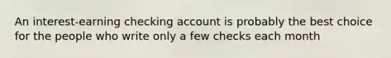 An interest-earning checking account is probably the best choice for the people who write only a few checks each month