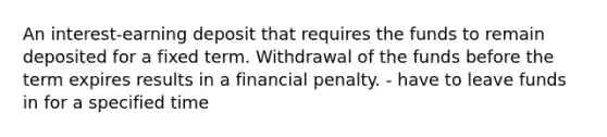 An interest-earning deposit that requires the funds to remain deposited for a fixed term. Withdrawal of the funds before the term expires results in a financial penalty. - have to leave funds in for a specified time