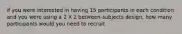 if you were interested in having 15 participants in each condition and you were using a 2 X 2 between-subjects design, how many participants would you need to recruit