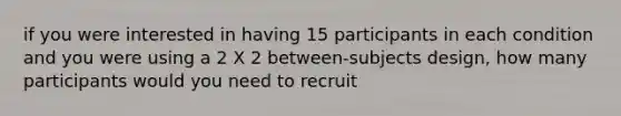 if you were interested in having 15 participants in each condition and you were using a 2 X 2 between-subjects design, how many participants would you need to recruit