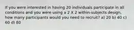 If you were interested in having 20 individuals participate in all conditions and you were using a 2 X 2 within-subjects design, how many participants would you need to recruit? a) 20 b) 40 c) 60 d) 80