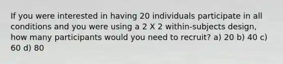 If you were interested in having 20 individuals participate in all conditions and you were using a 2 X 2 within-subjects design, how many participants would you need to recruit? a) 20 b) 40 c) 60 d) 80