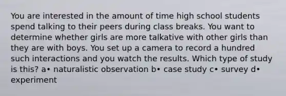 You are interested in the amount of time high school students spend talking to their peers during class breaks. You want to determine whether girls are more talkative with other girls than they are with boys. You set up a camera to record a hundred such interactions and you watch the results. Which type of study is this? a• naturalistic observation b• case study c• survey d• experiment