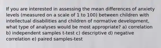 If you are interested in assessing the mean differences of anxiety levels (measured on a scale of 1 to 100) between children with intellectual disabilities and children of normative development, what type of analyses would be most appropriate? a) correlation b) independent samples t-test c) descriptive d) negative correlation e) paired samples-test