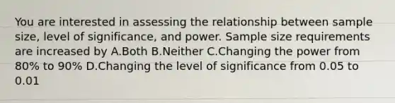 You are interested in assessing the relationship between sample size, level of significance, and power. Sample size requirements are increased by A.Both B.Neither C.Changing the power from 80% to 90% D.Changing the level of significance from 0.05 to 0.01