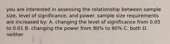 you are interested in assessing the relationship between sample size, level of significance, and power. sample size requirements are increased by: A. changing the level of significance from 0.05 to 0.01 B. changing the power from 80% to 90% C. both D. neither