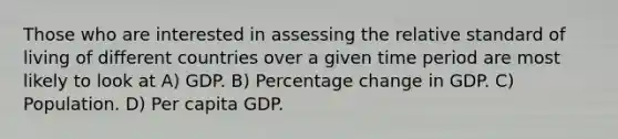 Those who are interested in assessing the relative standard of living of different countries over a given time period are most likely to look at A) GDP. B) Percentage change in GDP. C) Population. D) Per capita GDP.