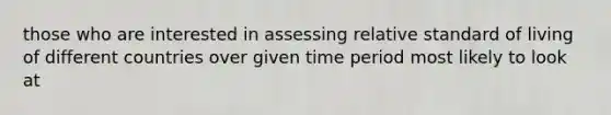 those who are interested in assessing relative standard of living of different countries over given time period most likely to look at