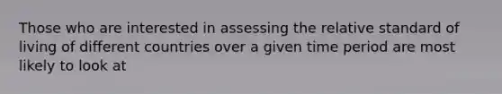 Those who are interested in assessing the relative standard of living of different countries over a given time period are most likely to look at