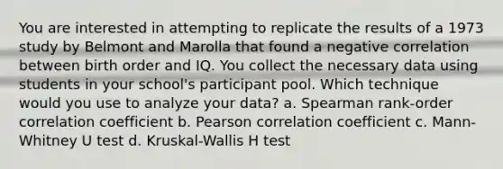 You are interested in attempting to replicate the results of a 1973 study by Belmont and Marolla that found a negative correlation between birth order and IQ. You collect the necessary data using students in your school's participant pool. Which technique would you use to analyze your data? a. Spearman rank-order correlation coefficient b. Pearson correlation coefficient c. Mann-Whitney U test d. Kruskal-Wallis H test