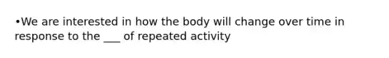 •We are interested in how the body will change over time in response to the ___ of repeated activity