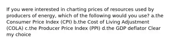 If you were interested in charting prices of resources used by producers of energy, which of the following would you use? a.the Consumer Price Index (CPI) b.the Cost of Living Adjustment (COLA) c.the Producer Price Index (PPI) d.the GDP deflator Clear my choice