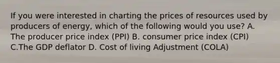 If you were interested in charting the prices of resources used by producers of energy, which of the following would you use? A. The producer price index (PPI) B. consumer price index (CPI) C.The GDP deflator D. Cost of living Adjustment (COLA)