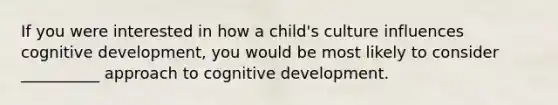 If you were interested in how a child's culture influences cognitive development, you would be most likely to consider __________ approach to cognitive development.