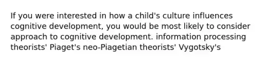 If you were interested in how a child's culture influences cognitive development, you would be most likely to consider approach to cognitive development. information processing theorists' Piaget's neo-Piagetian theorists' Vygotsky's