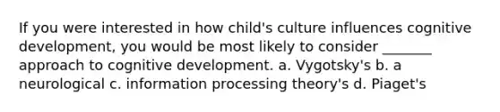 If you were interested in how child's culture influences cognitive development, you would be most likely to consider _______ approach to cognitive development. a. Vygotsky's b. a neurological c. information processing theory's d. Piaget's