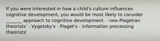 If you were interested in how a child's culture influences cognitive development, you would be most likely to consider _______ approach to cognitive development. - neo-Piagetian theorists' - Vygotsky's - Piaget's - information processing theorists'