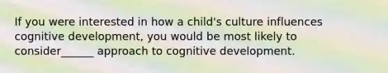 If you were interested in how a child's culture influences cognitive development, you would be most likely to consider______ approach to cognitive development.