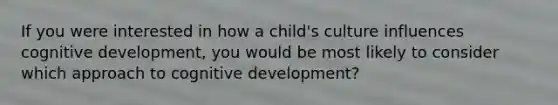 If you were interested in how a child's culture influences cognitive development, you would be most likely to consider which approach to cognitive development?