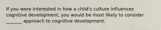 If you were interested in how a child's culture influences cognitive development, you would be most likely to consider _______ approach to cognitive development.