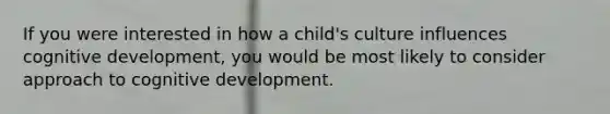 If you were interested in how a child's culture influences cognitive development, you would be most likely to consider approach to cognitive development.