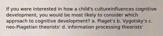 If you were interested in how a child's cultureinfluences cognitive development, you would be most likely to consider which approach to cognitive development? a. Piaget's b. Vygotsky's c. neo-Piagetian theorists' d. information processing theorists'