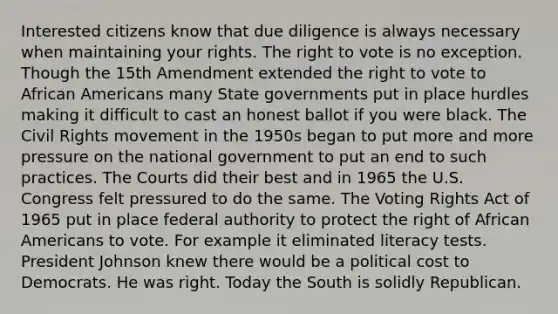 Interested citizens know that due diligence is always necessary when maintaining your rights. The right to vote is no exception. Though the 15th Amendment extended the right to vote to African Americans many State governments put in place hurdles making it difficult to cast an honest ballot if you were black. The Civil Rights movement in the 1950s began to put more and more pressure on the national government to put an end to such practices. The Courts did their best and in 1965 the U.S. Congress felt pressured to do the same. The Voting Rights Act of 1965 put in place federal authority to protect the right of African Americans to vote. For example it eliminated literacy tests. President Johnson knew there would be a political cost to Democrats. He was right. Today the South is solidly Republican.