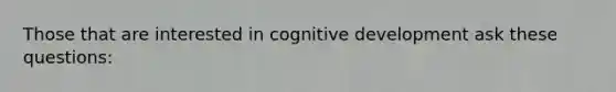 Those that are interested in cognitive development ask these questions: