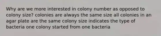 Why are we more interested in colony number as opposed to colony size? colonies are always the same size all colonies in an agar plate are the same colony size indicates the type of bacteria one colony started from one bacteria