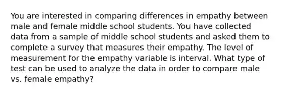 You are interested in comparing differences in empathy between male and female middle school students. You have collected data from a sample of middle school students and asked them to complete a survey that measures their empathy. The level of measurement for the empathy variable is interval. What type of test can be used to analyze the data in order to compare male vs. female empathy?