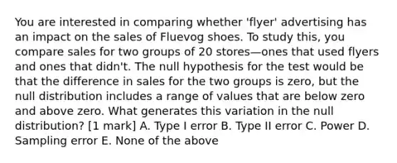 You are interested in comparing whether 'flyer' advertising has an impact on the sales of Fluevog shoes. To study this, you compare sales for two groups of 20 stores—ones that used flyers and ones that didn't. The null hypothesis for the test would be that the difference in sales for the two groups is zero, but the null distribution includes a range of values that are below zero and above zero. What generates this variation in the null distribution? [1 mark] A. Type I error B. Type II error C. Power D. Sampling error E. None of the above