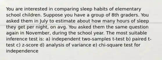 You are interested in comparing sleep habits of elementary school children. Suppose you have a group of 8th graders. You asked them in July to estimate about how many hours of sleep they get per night, on avg. You asked them the same question again in November, during the school year. The most suitable inference test is: a) independent two-samples t-test b) paired t-test c) z-score d) analysis of variance e) chi-square test for independence