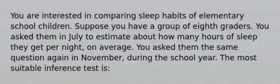 You are interested in comparing sleep habits of elementary school children. Suppose you have a group of eighth graders. You asked them in July to estimate about how many hours of sleep they get per night, on average. You asked them the same question again in November, during the school year. The most suitable inference test is: