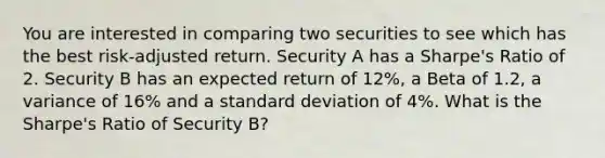 You are interested in comparing two securities to see which has the best risk-adjusted return. Security A has a Sharpe's Ratio of 2. Security B has an expected return of 12%, a Beta of 1.2, a variance of 16% and a <a href='https://www.questionai.com/knowledge/kqGUr1Cldy-standard-deviation' class='anchor-knowledge'>standard deviation</a> of 4%. What is the Sharpe's Ratio of Security B?