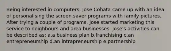 Being interested in computers, Jose Cohata came up with an idea of personalising the screen saver programs with family pictures. After trying a couple of programs, Jose started marketing this service to neighbours and area businesses. Jose's activities can be described as: a.a business plan b.franchising c.an entrepreneurship d.an intrapreneurship e.partnership