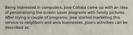 Being interested in computers, Jose Cohata came up with an idea of personalizing the screen saver programs with family pictures. After trying a couple of programs, Jose started marketing this service to neighbors and area businesses. Jose's activities can be described as: