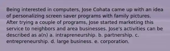 Being interested in computers, Jose Cohata came up with an idea of personalizing screen saver programs with family pictures. After trying a couple of programs, Jose started marketing this service to neighbors and area businesses. Jose's activities can be described as a(n) a. intrapreneurship. b. partnership. c. entrepreneurship. d. large business. e. corporation.