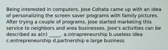 Being interested in computers, Jose Cohata came up with an idea of personalizing the screen saver programs with family pictures. After trying a couple of programs, Jose started marketing this service to neighbors and area businesses. Jose's activities can be described as a(n) _____. a.intrapreneurship b.useless idea c.entrepreneurship d.partnership e.large business