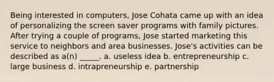 Being interested in computers, Jose Cohata came up with an idea of personalizing the screen saver programs with family pictures. After trying a couple of programs, Jose started marketing this service to neighbors and area businesses. Jose's activities can be described as a(n) _____. a. useless idea b. entrepreneurship c. large business d. intrapreneurship e. partnership