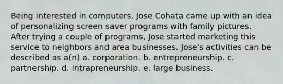 Being interested in computers, Jose Cohata came up with an idea of personalizing screen saver programs with family pictures. After trying a couple of programs, Jose started marketing this service to neighbors and area businesses. Jose's activities can be described as a(n) a. corporation. b. entrepreneurship. c. partnership. d. intrapreneurship. e. large business.