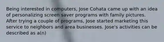 Being interested in computers, Jose Cohata came up with an idea of personalizing screen saver programs with family pictures. After trying a couple of programs, Jose started marketing this service to neighbors and area businesses. Jose's activities can be described as a(n)