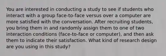 You are interested in conducting a study to see if students who interact with a group face-to-face versus over a computer are more satisfied with the conversation. After recruiting students, you bring them in and randomly assign them to one of two interaction conditions (face-to-face or computer), and then ask them to indicate their satisfaction. What kind of research design are you using in this study?