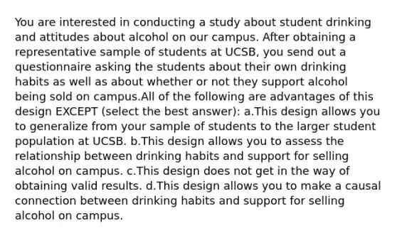 You are interested in conducting a study about student drinking and attitudes about alcohol on our campus. After obtaining a representative sample of students at UCSB, you send out a questionnaire asking the students about their own drinking habits as well as about whether or not they support alcohol being sold on campus.All of the following are advantages of this design EXCEPT (select the best answer): a.This design allows you to generalize from your sample of students to the larger student population at UCSB. b.This design allows you to assess the relationship between drinking habits and support for selling alcohol on campus. c.This design does not get in the way of obtaining valid results. d.This design allows you to make a causal connection between drinking habits and support for selling alcohol on campus.