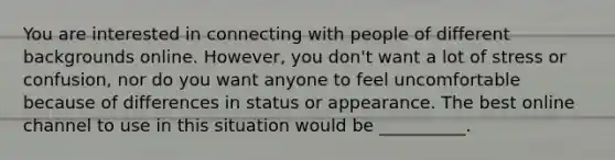 You are interested in connecting with people of different backgrounds online. However, you don't want a lot of stress or confusion, nor do you want anyone to feel uncomfortable because of differences in status or appearance. The best online channel to use in this situation would be __________.