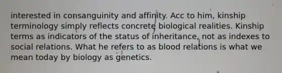 interested in consanguinity and affinity. Acc to him, kinship terminology simply reflects concrete biological realities. Kinship terms as indicators of the status of inheritance, not as indexes to social relations. What he refers to as blood relations is what we mean today by biology as genetics.