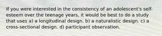 If you were interested in the consistency of an adolescent's self-esteem over the teenage years, it would be best to do a study that uses a) a longitudinal design. b) a naturalistic design. c) a cross-sectional design. d) participant observation.