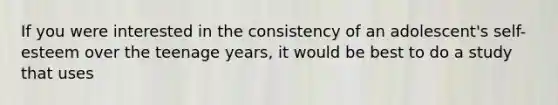 If you were interested in the consistency of an adolescent's self-esteem over the teenage years, it would be best to do a study that uses