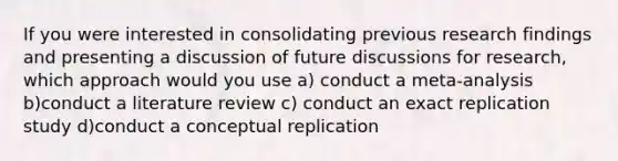 If you were interested in consolidating previous research findings and presenting a discussion of future discussions for research, which approach would you use a) conduct a meta-analysis b)conduct a literature review c) conduct an exact replication study d)conduct a conceptual replication